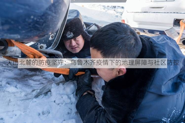 天山北麓的防疫坚守:乌鲁木齐疫情下的地理屏障与社区防控