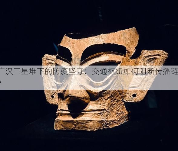 广汉三星堆下的防疫坚守：交通枢纽如何阻断传播链？